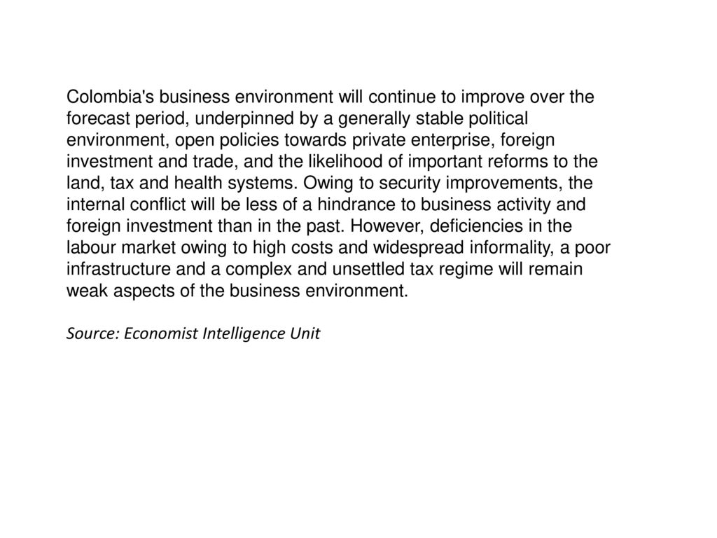 Colombia s business environment will continue to improve over the forecast period, underpinned by a generally stable political environment, open policies towards private enterprise, foreign investment and trade, and the likelihood of important reforms to the land, tax and health systems. Owing to security improvements, the internal conflict will be less of a hindrance to business activity and foreign investment than in the past. However, deficiencies in the labour market owing to high costs and widespread informality, a poor infrastructure and a complex and unsettled tax regime will remain weak aspects of the business environment.