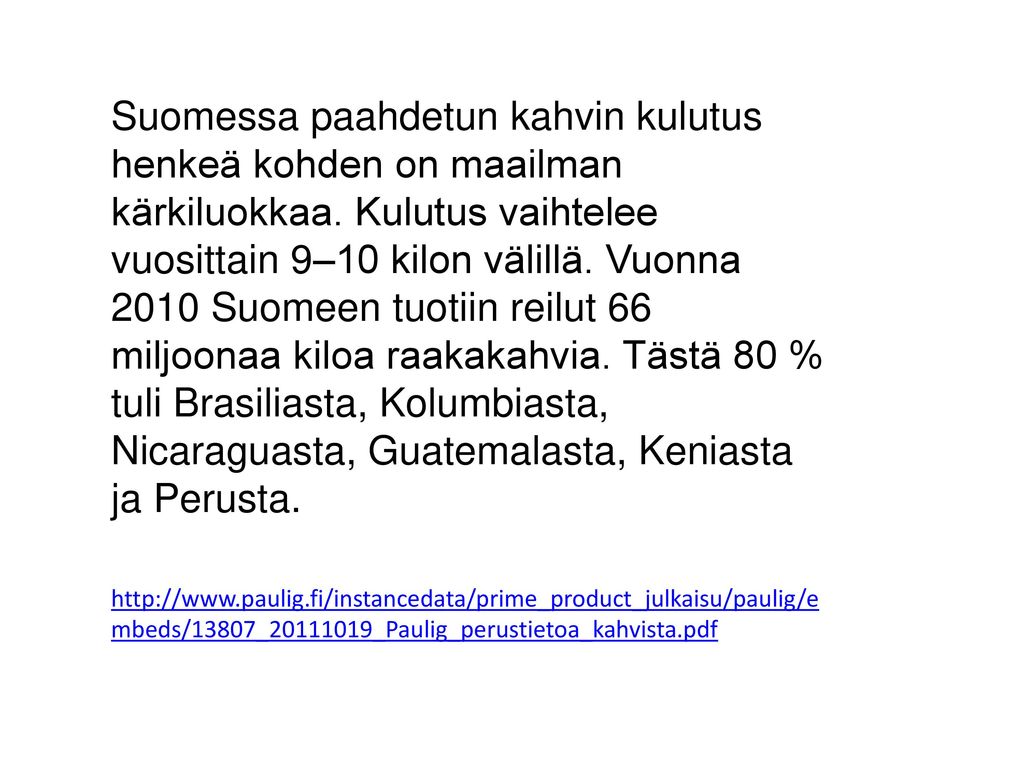 Suomessa paahdetun kahvin kulutus henkeä kohden on maailman kärkiluokkaa. Kulutus vaihtelee vuosittain 9–10 kilon välillä. Vuonna 2010 Suomeen tuotiin reilut 66 miljoonaa kiloa raakakahvia. Tästä 80 % tuli Brasiliasta, Kolumbiasta, Nicaraguasta, Guatemalasta, Keniasta ja Perusta.