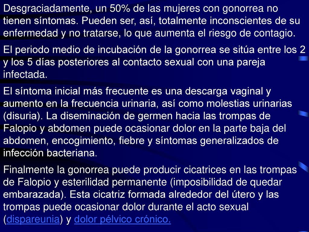 En las trompas de falopio la infección se llama EPI (enfermedad pélvica inflamatoria), lo cual ocurre entre el 10 y 15% de las mujeres con gonorrea no tratada. Si la enfermedad se extiende más allá de la trompas de Falopio, hacia el peritoneo, se produce una infección generalizada en el abdomen (peritonitis). Las bacterias también pueden extenderse a través del torrente sanguíneo, ocasionando una gonococemia y, finalmente (más en mujeres jóvenes) establecerse en las articulaciones (artritis gonocócica).