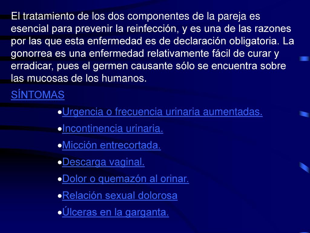 La gonorrea se asocia frecuentemente a otras enfermedades transmitidas sexualmente (ETS). Casi la mitad de las mujeres con gonorrea se infectan también con Clamidia, otra bacteria muy común que puede producir esterilidad. Las mujeres con gonorrea deben pedir análisis de otras ETS, incluyendo el SIDA.