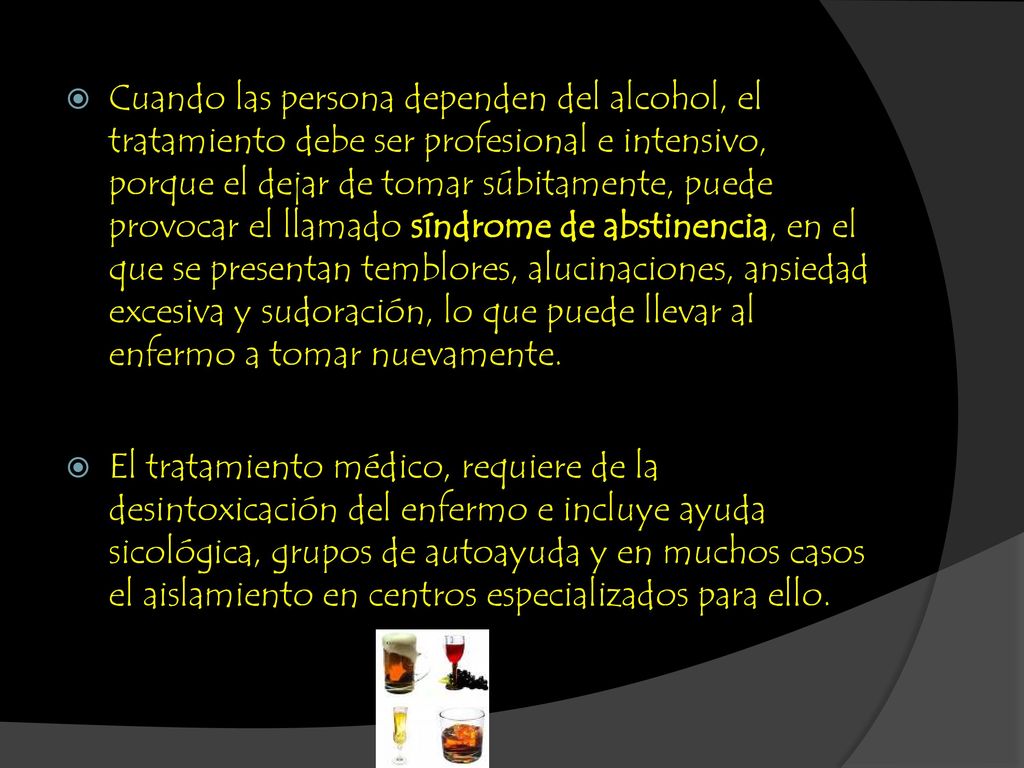 Cuando las persona dependen del alcohol, el tratamiento debe ser profesional e intensivo, porque el dejar de tomar súbitamente, puede provocar el llamado síndrome de abstinencia, en el que se presentan temblores, alucinaciones, ansiedad excesiva y sudoración, lo que puede llevar al enfermo a tomar nuevamente.