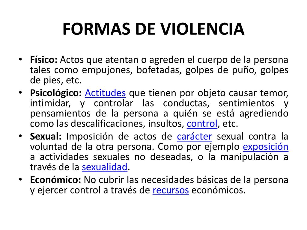 FORMAS DE VIOLENCIA Físico: Actos que atentan o agreden el cuerpo de la persona tales como empujones, bofetadas, golpes de puño, golpes de pies, etc.