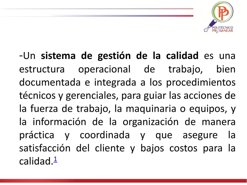 -Un sistema de gestión de la calidad es una estructura operacional de trabajo, bien documentada e integrada a los procedimientos técnicos y gerenciales, para guiar las acciones de la fuerza de trabajo, la maquinaria o equipos, y la información de la organización de manera práctica y coordinada y que asegure la satisfacción del cliente y bajos costos para la calidad.1