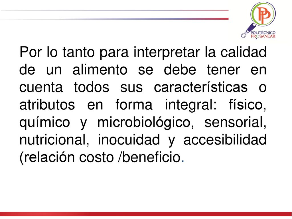 Por lo tanto para interpretar la calidad de un alimento se debe tener en cuenta todos sus características o atributos en forma integral: físico, químico y microbiológico, sensorial, nutricional, inocuidad y accesibilidad (relación costo /beneficio.