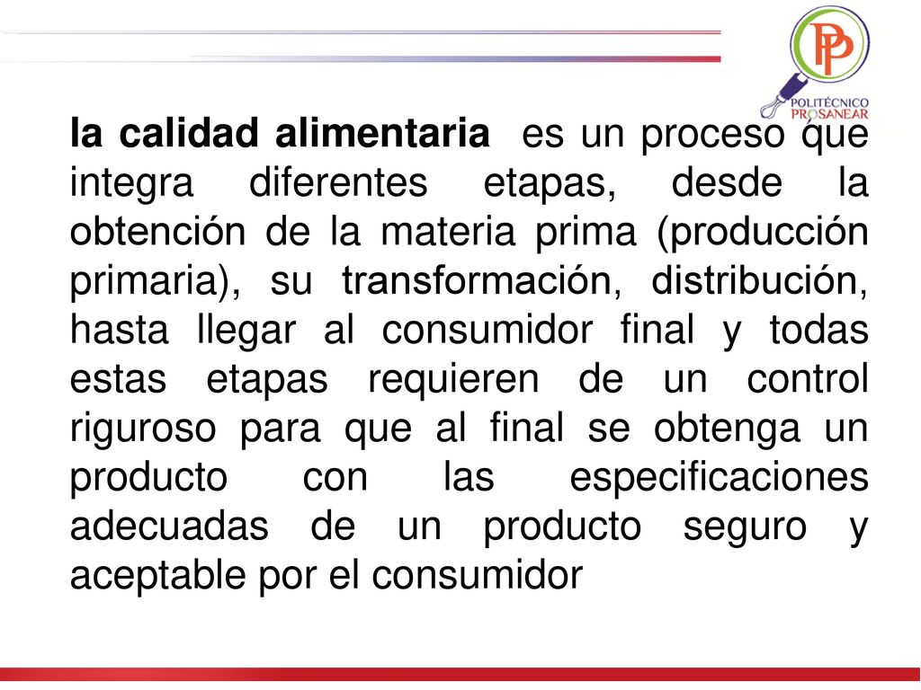 la calidad alimentaria es un proceso que integra diferentes etapas, desde la obtención de la materia prima (producción primaria), su transformación, distribución, hasta llegar al consumidor final y todas estas etapas requieren de un control riguroso para que al final se obtenga un producto con las especificaciones adecuadas de un producto seguro y aceptable por el consumidor