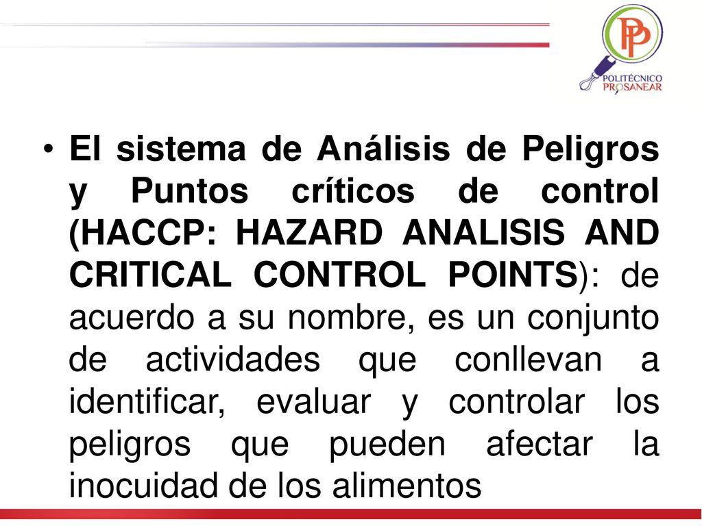 El sistema de Análisis de Peligros y Puntos críticos de control (HACCP: HAZARD ANALISIS AND CRITICAL CONTROL POINTS): de acuerdo a su nombre, es un conjunto de actividades que conllevan a identificar, evaluar y controlar los peligros que pueden afectar la inocuidad de los alimentos