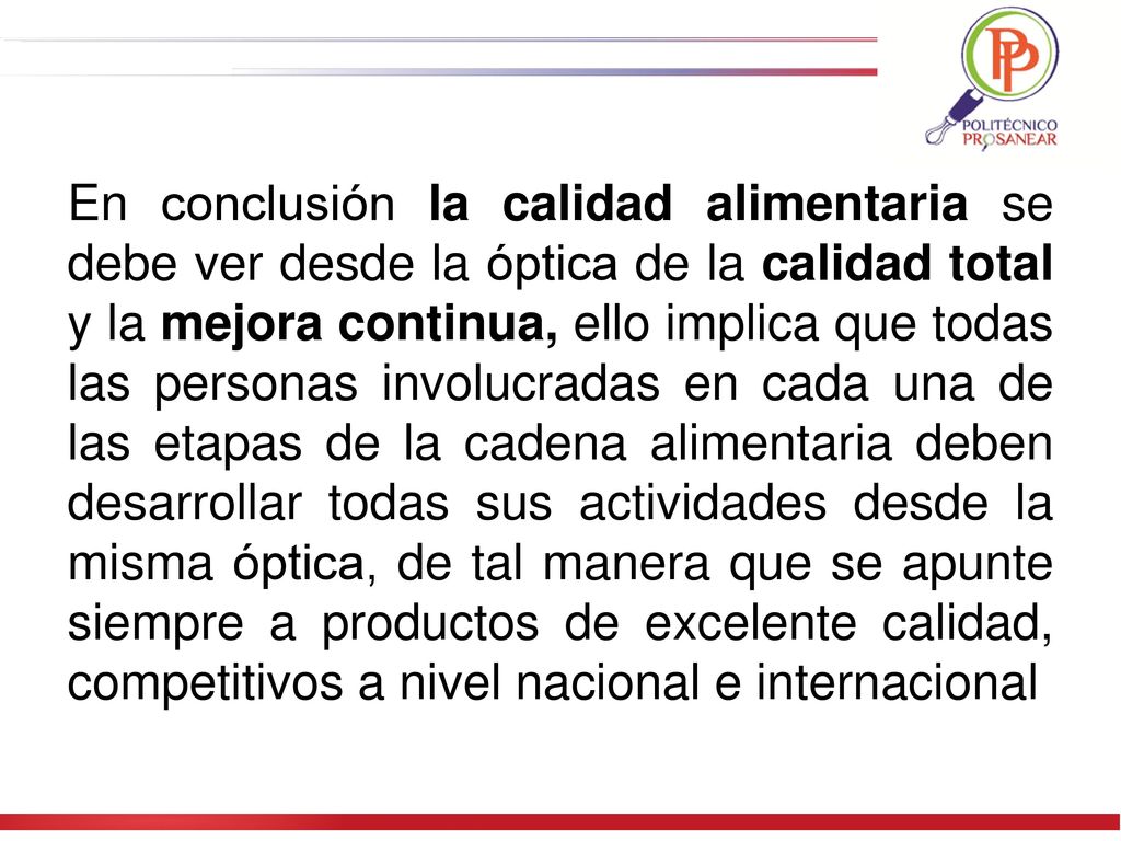 En conclusión la calidad alimentaria se debe ver desde la óptica de la calidad total y la mejora continua, ello implica que todas las personas involucradas en cada una de las etapas de la cadena alimentaria deben desarrollar todas sus actividades desde la misma óptica, de tal manera que se apunte siempre a productos de excelente calidad, competitivos a nivel nacional e internacional