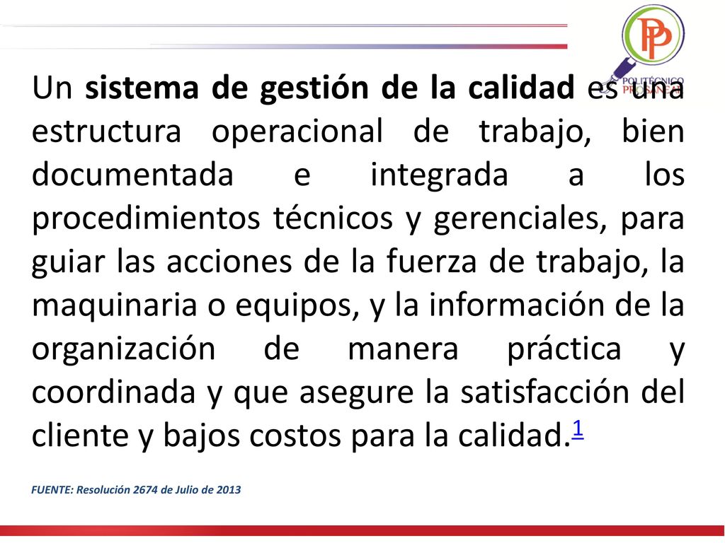 Un sistema de gestión de la calidad es una estructura operacional de trabajo, bien documentada e integrada a los procedimientos técnicos y gerenciales, para guiar las acciones de la fuerza de trabajo, la maquinaria o equipos, y la información de la organización de manera práctica y coordinada y que asegure la satisfacción del cliente y bajos costos para la calidad.1