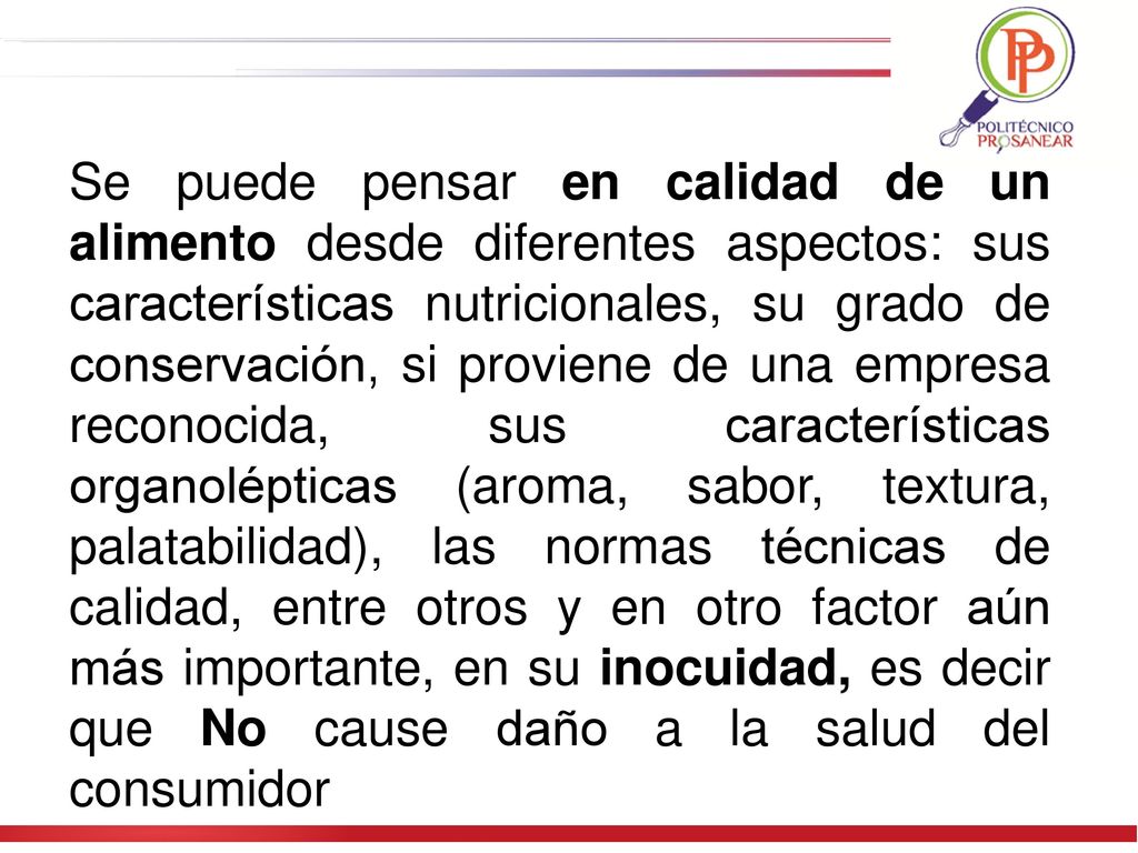 Se puede pensar en calidad de un alimento desde diferentes aspectos: sus características nutricionales, su grado de conservación, si proviene de una empresa reconocida, sus características organolépticas (aroma, sabor, textura, palatabilidad), las normas técnicas de calidad, entre otros y en otro factor aún más importante, en su inocuidad, es decir que No cause daño a la salud del consumidor