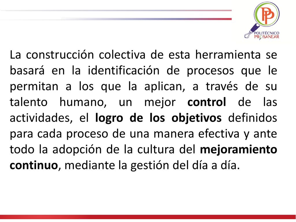 La construcción colectiva de esta herramienta se basará en la identificación de procesos que le permitan a los que la aplican, a través de su talento humano, un mejor control de las actividades, el logro de los objetivos definidos para cada proceso de una manera efectiva y ante todo la adopción de la cultura del mejoramiento continuo, mediante la gestión del día a día.