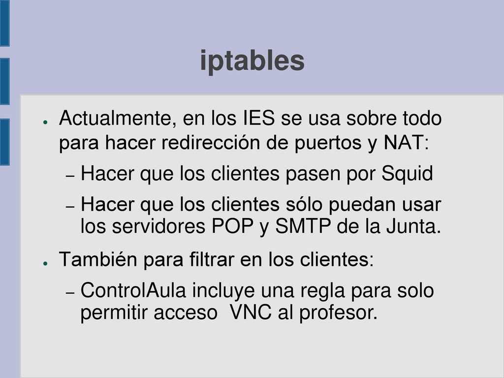 iptables Actualmente, en los IES se usa sobre todo para hacer redirección de puertos y NAT: Hacer que los clientes pasen por Squid.