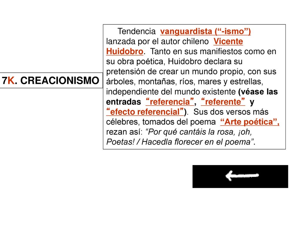 Tendencia vanguardista ( -ismo ) lanzada por el autor chileno Vicente Huidobro. Tanto en sus manifiestos como en su obra poética, Huidobro declara su pretensión de crear un mundo propio, con sus árboles, montañas, ríos, mares y estrellas, independiente del mundo existente (véase las entradas referencia , referente y efecto referencial ). Sus dos versos más célebres, tomados del poema Arte poética , rezan así: Por qué cantáis la rosa, ¡oh, Poetas! / Hacedla florecer en el poema .