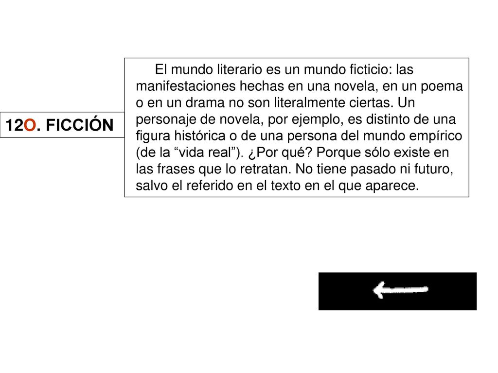 El mundo literario es un mundo ficticio: las manifestaciones hechas en una novela, en un poema o en un drama no son literalmente ciertas. Un personaje de novela, por ejemplo, es distinto de una figura histórica o de una persona del mundo empírico (de la vida real ). ¿Por qué Porque sólo existe en las frases que lo retratan. No tiene pasado ni futuro, salvo el referido en el texto en el que aparece.