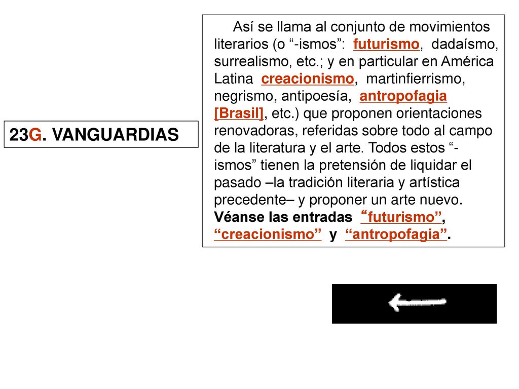 Así se llama al conjunto de movimientos literarios (o -ismos : futurismo, dadaísmo, surrealismo, etc.; y en particular en América Latina creacionismo, martinfierrismo, negrismo, antipoesía, antropofagia [Brasil], etc.) que proponen orientaciones renovadoras, referidas sobre todo al campo de la literatura y el arte. Todos estos -ismos tienen la pretensión de liquidar el pasado –la tradición literaria y artística precedente– y proponer un arte nuevo. Véanse las entradas futurismo , creacionismo y antropofagia .