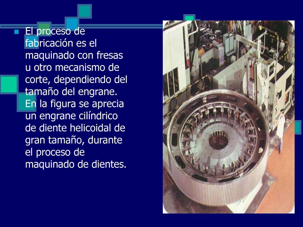 El proceso de fabricación es el maquinado con fresas u otro mecanismo de corte, dependiendo del tamaño del engrane. En la figura se aprecia un engrane cilíndrico de diente helicoidal de gran tamaño, durante el proceso de maquinado de dientes.