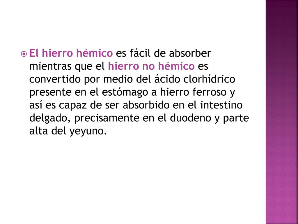 El hierro hémico es fácil de absorber mientras que el hierro no hémico es convertido por medio del ácido clorhídrico presente en el estómago a hierro ferroso y así es capaz de ser absorbido en el intestino delgado, precisamente en el duodeno y parte alta del yeyuno.