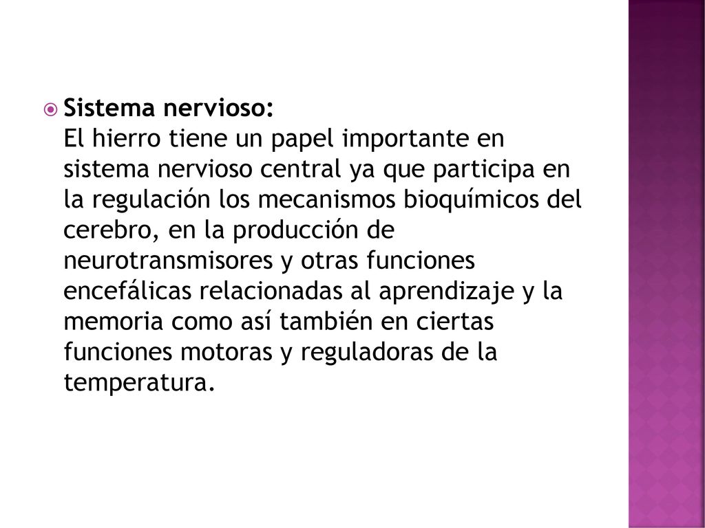 Sistema nervioso: El hierro tiene un papel importante en sistema nervioso central ya que participa en la regulación los mecanismos bioquímicos del cerebro, en la producción de neurotransmisores y otras funciones encefálicas relacionadas al aprendizaje y la memoria como así también en ciertas funciones motoras y reguladoras de la temperatura.