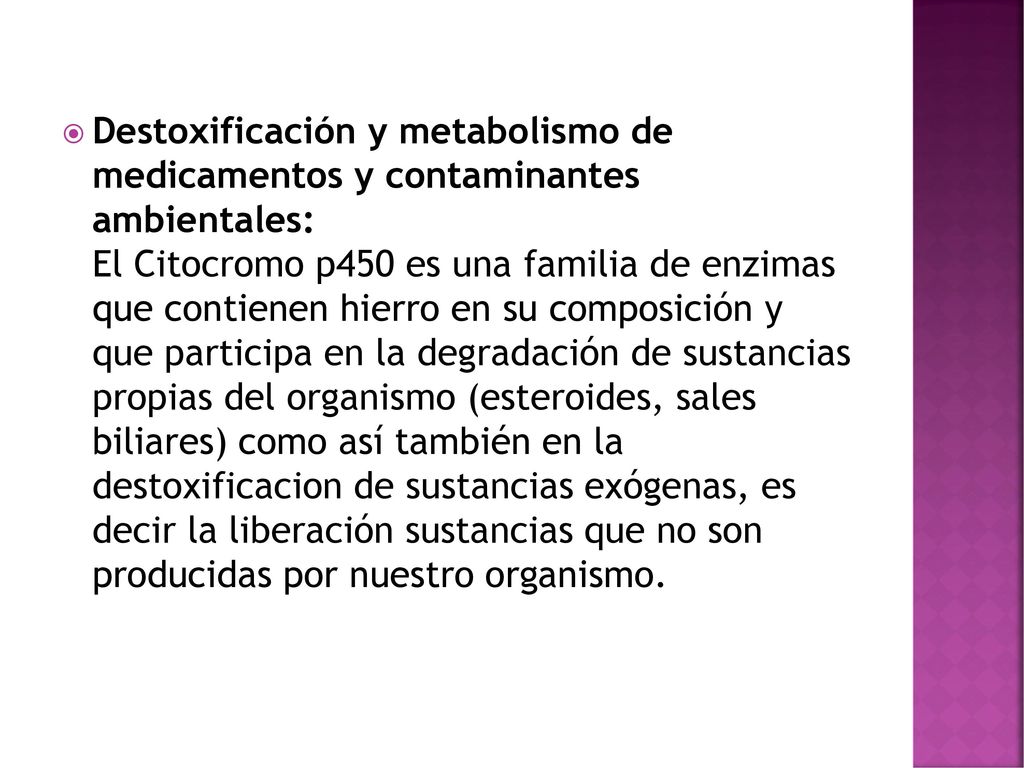 Destoxificación y metabolismo de medicamentos y contaminantes ambientales: El Citocromo p450 es una familia de enzimas que contienen hierro en su composición y que participa en la degradación de sustancias propias del organismo (esteroides, sales biliares) como así también en la destoxificacion de sustancias exógenas, es decir la liberación sustancias que no son producidas por nuestro organismo.