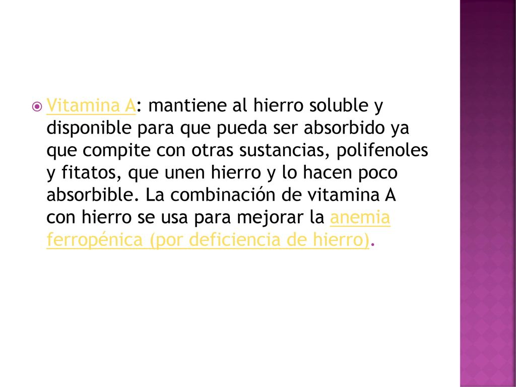 Vitamina A: mantiene al hierro soluble y disponible para que pueda ser absorbido ya que compite con otras sustancias, polifenoles y fitatos, que unen hierro y lo hacen poco absorbible.