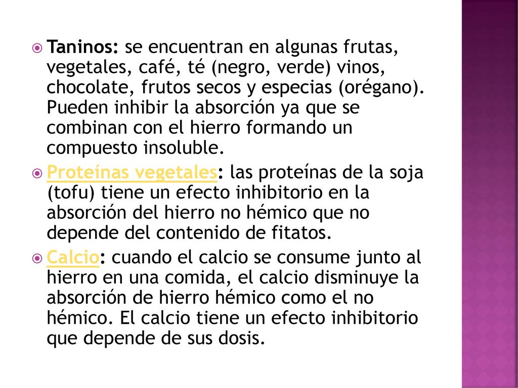 Taninos: se encuentran en algunas frutas, vegetales, café, té (negro, verde) vinos, chocolate, frutos secos y especias (orégano). Pueden inhibir la absorción ya que se combinan con el hierro formando un compuesto insoluble.