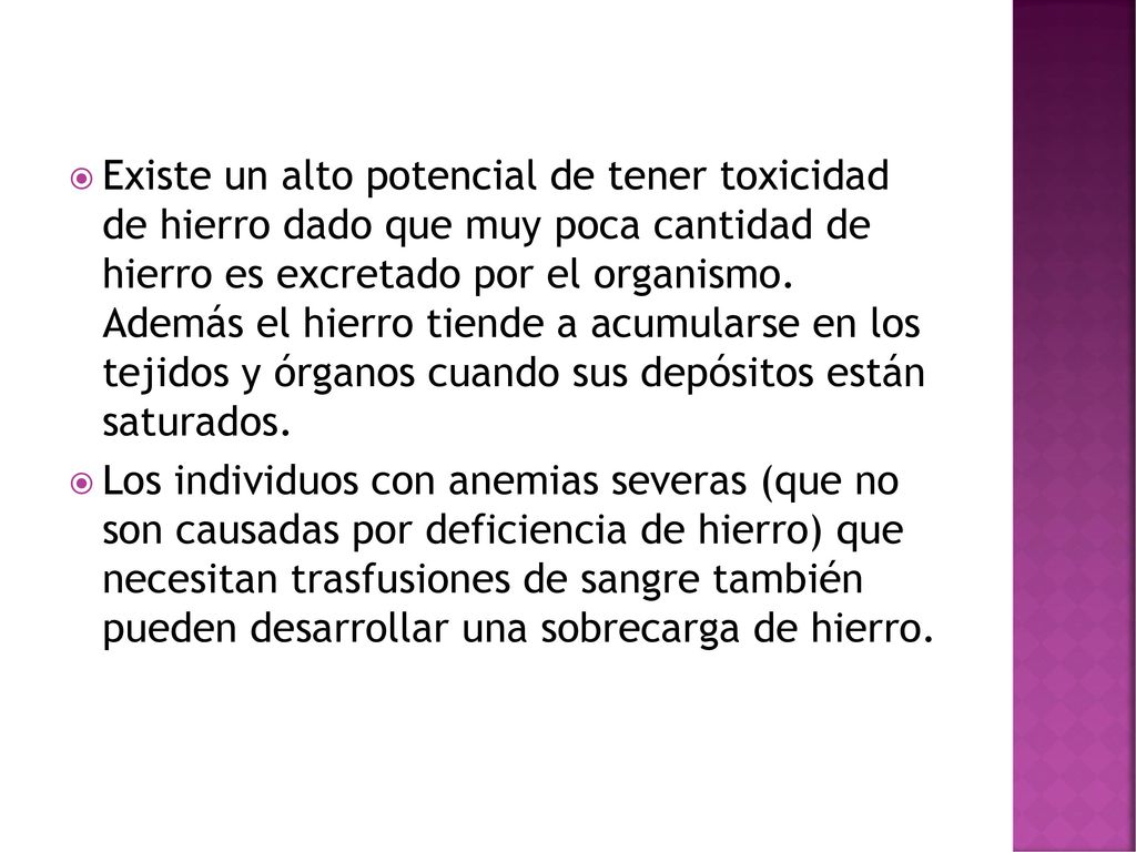 Existe un alto potencial de tener toxicidad de hierro dado que muy poca cantidad de hierro es excretado por el organismo. Además el hierro tiende a acumularse en los tejidos y órganos cuando sus depósitos están saturados.
