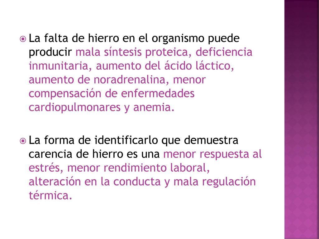 La falta de hierro en el organismo puede producir mala síntesis proteica, deficiencia inmunitaria, aumento del ácido láctico, aumento de noradrenalina, menor compensación de enfermedades cardiopulmonares y anemia.