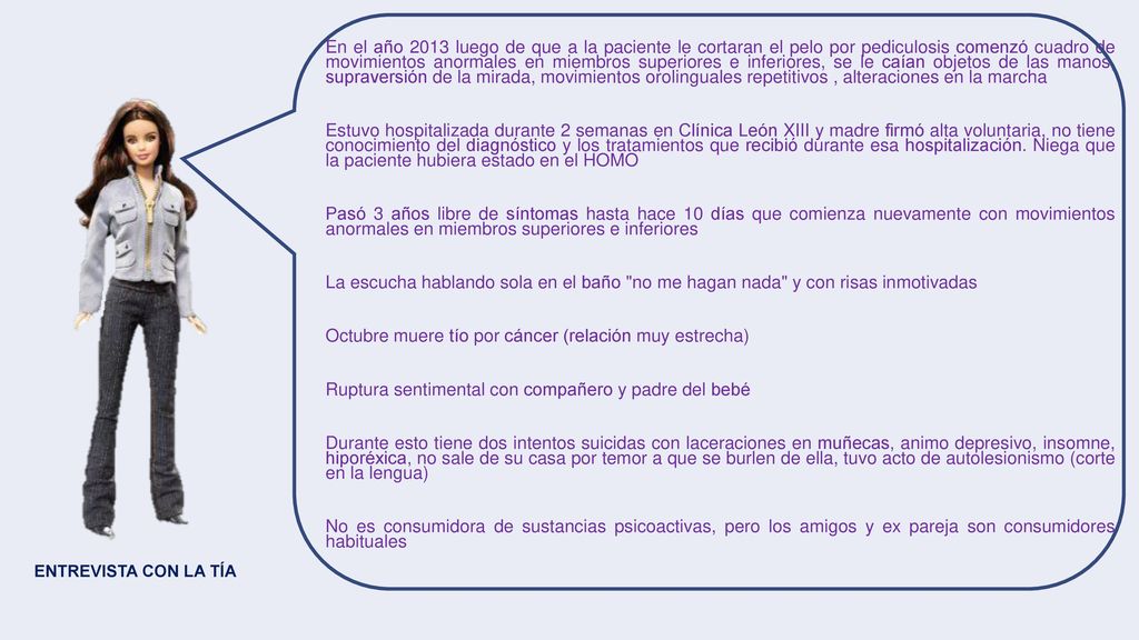 En el año 2013 luego de que a la paciente le cortaran el pelo por pediculosis comenzó cuadro de movimientos anormales en miembros superiores e inferiores, se le caían objetos de las manos, supraversión de la mirada, movimientos orolinguales repetitivos , alteraciones en la marcha Estuvo hospitalizada durante 2 semanas en Clínica León XIII y madre firmó alta voluntaria, no tiene conocimiento del diagnóstico y los tratamientos que recibió durante esa hospitalización. Niega que la paciente hubiera estado en el HOMO Pasó 3 años libre de síntomas hasta hace 10 días que comienza nuevamente con movimientos anormales en miembros superiores e inferiores La escucha hablando sola en el baño no me hagan nada y con risas inmotivadas Octubre muere tío por cáncer (relación muy estrecha) Ruptura sentimental con compañero y padre del bebé Durante esto tiene dos intentos suicidas con laceraciones en muñecas, animo depresivo, insomne, hiporéxica, no sale de su casa por temor a que se burlen de ella, tuvo acto de autolesionismo (corte en la lengua) No es consumidora de sustancias psicoactivas, pero los amigos y ex pareja son consumidores habituales
