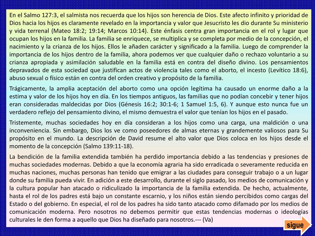 En el Salmo 127:3, el salmista nos recuerda que los hijos son herencia de Dios. Este afecto infinito y prioridad de Dios hacia los hijos es claramente revelado en la importancia y valor que Jesucristo les dio durante Su ministerio y vida terrenal (Mateo 18:2; 19:14; Marcos 10:14). Este énfasis centra gran importancia en el rol y lugar que ocupan los hijos en la familia. La familia se enriquece, se multiplica y se completa por medio de la concepción, el nacimiento y la crianza de los hijos. Ellos le añaden carácter y significado a la familia. Luego de comprender la importancia de los hijos dentro de la familia, ahora podemos ver que cualquier daño o rechazo voluntario a su crianza apropiada y asimilación saludable en la familia está en contra del diseño divino. Los pensamientos depravados de esta sociedad que justifican actos de violencia tales como el aborto, el incesto (Levítico 18:6), abuso sexual o físico están en contra del orden creativo y propósito de la familia.