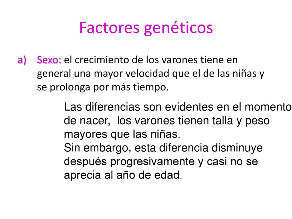 Factores genéticos Sexo: el crecimiento de los varones tiene en general una mayor velocidad que el de las niñas y se prolonga por más tiempo.