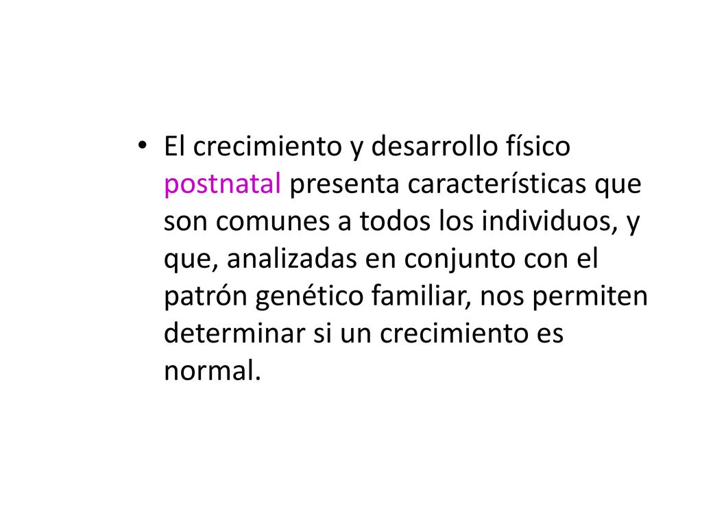 El crecimiento y desarrollo físico postnatal presenta características que son comunes a todos los individuos, y que, analizadas en conjunto con el patrón genético familiar, nos permiten determinar si un crecimiento es normal.