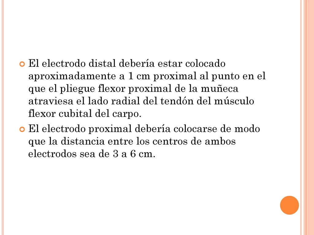 El electrodo distal debería estar colocado aproximadamente a 1 cm proximal al punto en el que el pliegue flexor proximal de la muñeca atraviesa el lado radial del tendón del músculo flexor cubital del carpo.