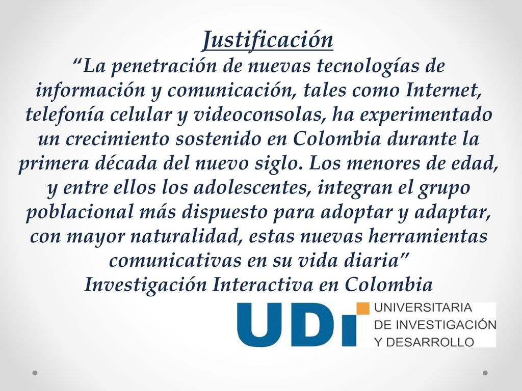 Justificación La penetración de nuevas tecnologías de información y comunicación, tales como Internet, telefonía celular y videoconsolas, ha experimentado un crecimiento sostenido en Colombia durante la primera década del nuevo siglo.