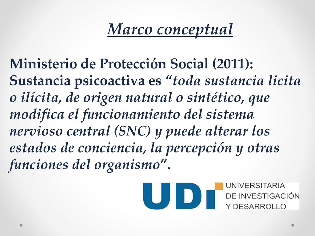 Marco conceptual Ministerio de Protección Social (2011): Sustancia psicoactiva es toda sustancia licita o ilícita, de origen natural o sintético, que modifica el funcionamiento del sistema nervioso central (SNC) y puede alterar los estados de conciencia, la percepción y otras funciones del organismo .