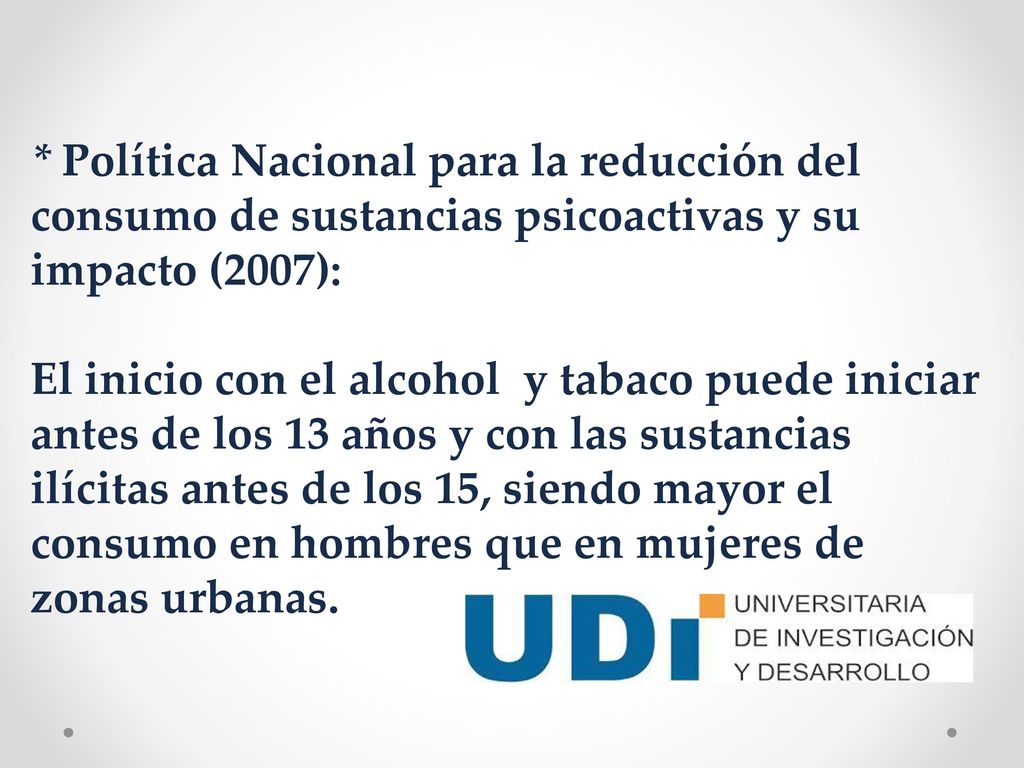 * Política Nacional para la reducción del consumo de sustancias psicoactivas y su impacto (2007): El inicio con el alcohol y tabaco puede iniciar antes de los 13 años y con las sustancias ilícitas antes de los 15, siendo mayor el consumo en hombres que en mujeres de zonas urbanas.