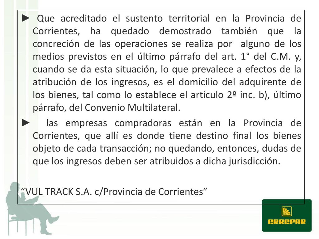 ► Que acreditado el sustento territorial en la Provincia de Corrientes, ha quedado demostrado también que la concreción de las operaciones se realiza por alguno de los medios previstos en el último párrafo del art. 1° del C.M. y, cuando se da esta situación, lo que prevalece a efectos de la atribución de los ingresos, es el domicilio del adquirente de los bienes, tal como lo establece el artículo 2º inc. b), último párrafo, del Convenio Multilateral.