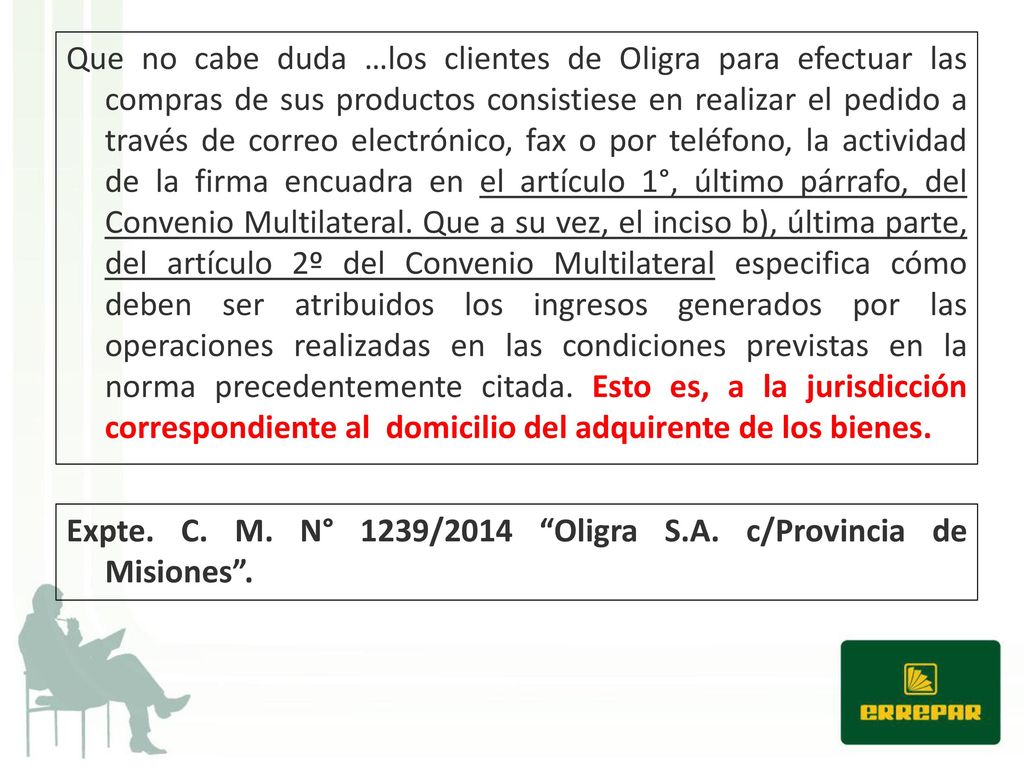 Que no cabe duda …los clientes de Oligra para efectuar las compras de sus productos consistiese en realizar el pedido a través de correo electrónico, fax o por teléfono, la actividad de la firma encuadra en el artículo 1°, último párrafo, del Convenio Multilateral. Que a su vez, el inciso b), última parte, del artículo 2º del Convenio Multilateral especifica cómo deben ser atribuidos los ingresos generados por las operaciones realizadas en las condiciones previstas en la norma precedentemente citada. Esto es, a la jurisdicción correspondiente al domicilio del adquirente de los bienes.