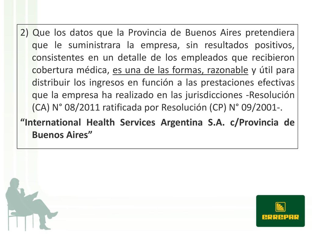 2) Que los datos que la Provincia de Buenos Aires pretendiera que le suministrara la empresa, sin resultados positivos, consistentes en un detalle de los empleados que recibieron cobertura médica, es una de las formas, razonable y útil para distribuir los ingresos en función a las prestaciones efectivas que la empresa ha realizado en las jurisdicciones -Resolución (CA) N° 08/2011 ratificada por Resolución (CP) N° 09/2001-.