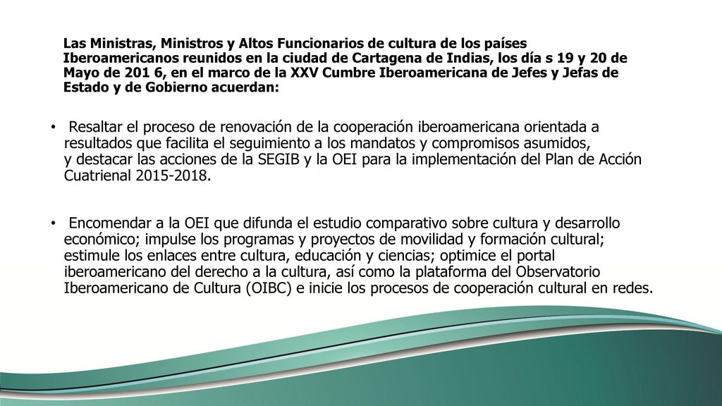 Las Ministras, Ministros y Altos Funcionarios de cultura de los países Iberoamericanos reunidos en la ciudad de Cartagena de Indias, los día s 19 y 20 de Mayo de 201 6, en el marco de la XXV Cumbre Iberoamericana de Jefes y Jefas de Estado y de Gobierno acuerdan: