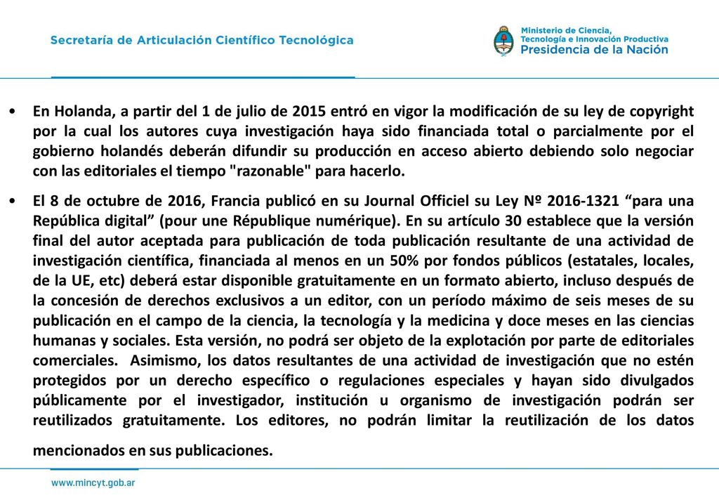 En Holanda, a partir del 1 de julio de 2015 entró en vigor la modificación de su ley de copyright por la cual los autores cuya investigación haya sido financiada total o parcialmente por el gobierno holandés deberán difundir su producción en acceso abierto debiendo solo negociar con las editoriales el tiempo razonable para hacerlo.