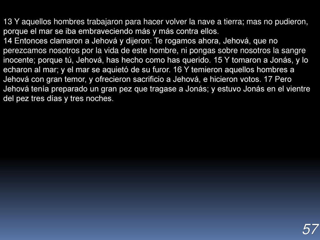 13 Y aquellos hombres trabajaron para hacer volver la nave a tierra; mas no pudieron, porque el mar se iba embraveciendo más y más contra ellos.