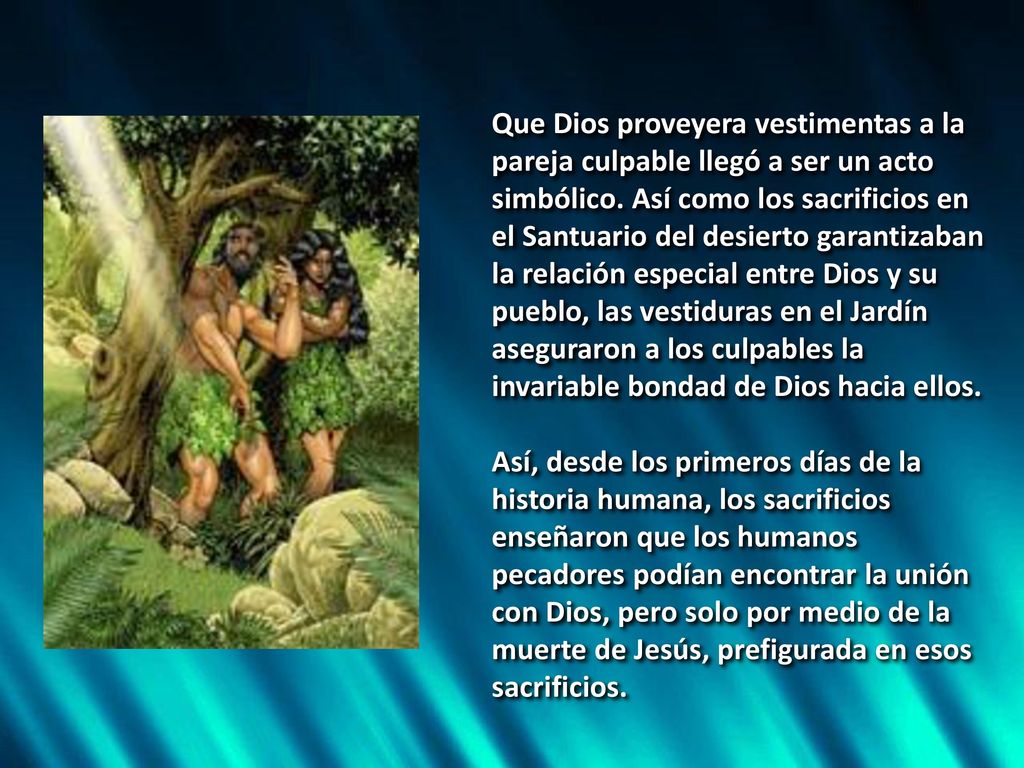 Que Dios proveyera vestimentas a la pareja culpable llegó a ser un acto simbólico. Así como los sacrificios en el Santuario del desierto garantizaban la relación especial entre Dios y su pueblo, las vestiduras en el Jardín aseguraron a los culpables la invariable bondad de Dios hacia ellos.