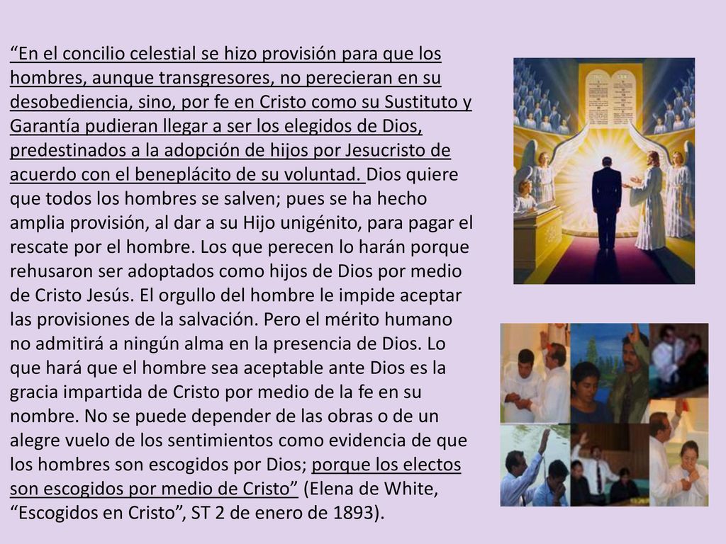 En el concilio celestial se hizo provisión para que los hombres, aunque transgresores, no perecieran en su desobediencia, sino, por fe en Cristo como su Sustituto y Garantía pudieran llegar a ser los elegidos de Dios, predestinados a la adopción de hijos por Jesucristo de acuerdo con el beneplácito de su voluntad.
