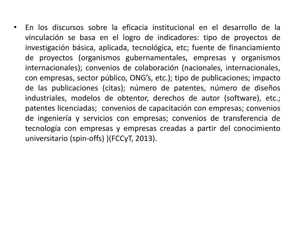 En los discursos sobre la eficacia institucional en el desarrollo de la vinculación se basa en el logro de indicadores: tipo de proyectos de investigación básica, aplicada, tecnológica, etc; fuente de financiamiento de proyectos (organismos gubernamentales, empresas y organismos internacionales); convenios de colaboración (nacionales, internacionales, con empresas, sector público, ONG’s, etc.); tipo de publicaciones; impacto de las publicaciones (citas); número de patentes, número de diseños industriales, modelos de obtentor, derechos de autor (software), etc.; patentes licenciadas; convenios de capacitación con empresas; convenios de ingeniería y servicios con empresas; convenios de transferencia de tecnología con empresas y empresas creadas a partir del conocimiento universitario (spin-offs) )(FCCyT, 2013).