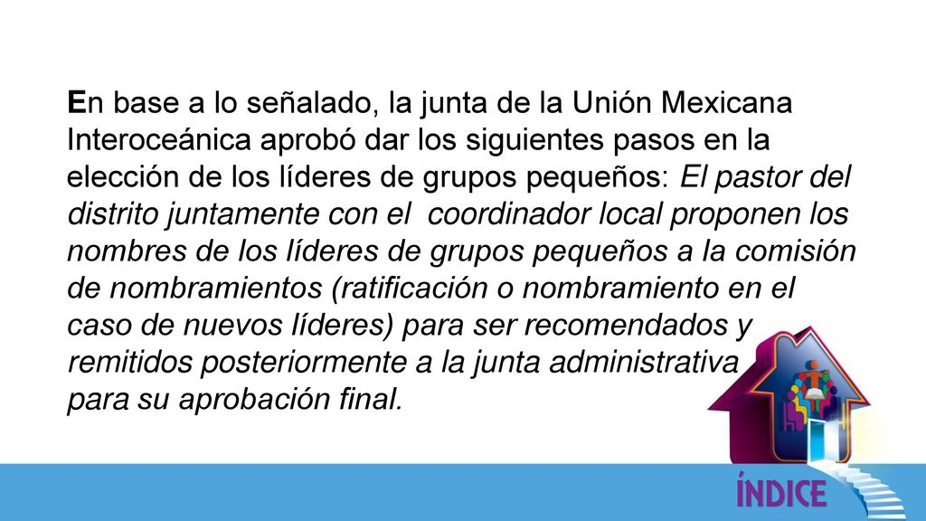 En base a lo señalado, la junta de la Unión Mexicana Interoceánica aprobó dar los siguientes pasos en la elección de los líderes de grupos pequeños: El pastor del distrito juntamente con el coordinador local proponen los nombres de los líderes de grupos pequeños a la comisión de nombramientos (ratificación o nombramiento en el caso de nuevos líderes) para ser recomendados y remitidos posteriormente a la junta administrativa