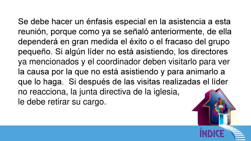 Se debe hacer un énfasis especial en la asistencia a esta reunión, porque como ya se señaló anteriormente, de ella dependerá en gran medida el éxito o el fracaso del grupo pequeño. Si algún líder no está asistiendo, los directores ya mencionados y el coordinador deben visitarlo para ver la causa por la que no está asistiendo y para animarlo a que lo haga. Si después de las visitas realizadas el líder no reacciona, la junta directiva de la iglesia,