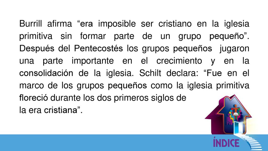 Burrill afirma era imposible ser cristiano en la iglesia primitiva sin formar parte de un grupo pequeño . Después del Pentecostés los grupos pequeños jugaron una parte importante en el crecimiento y en la consolidación de la iglesia. Schilt declara: Fue en el marco de los grupos pequeños como la iglesia primitiva floreció durante los dos primeros siglos de