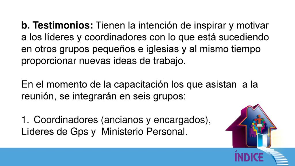 b. Testimonios: Tienen la intención de inspirar y motivar a los líderes y coordinadores con lo que está sucediendo en otros grupos pequeños e iglesias y al mismo tiempo proporcionar nuevas ideas de trabajo.
