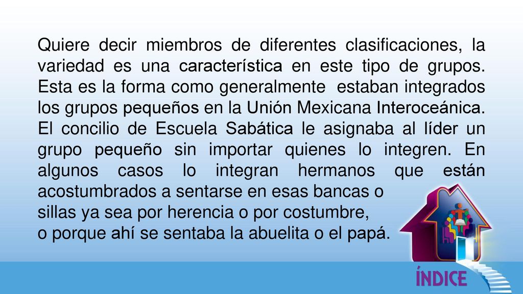 Quiere decir miembros de diferentes clasificaciones, la variedad es una característica en este tipo de grupos. Esta es la forma como generalmente estaban integrados los grupos pequeños en la Unión Mexicana Interoceánica. El concilio de Escuela Sabática le asignaba al líder un grupo pequeño sin importar quienes lo integren. En algunos casos lo integran hermanos que están acostumbrados a sentarse en esas bancas o