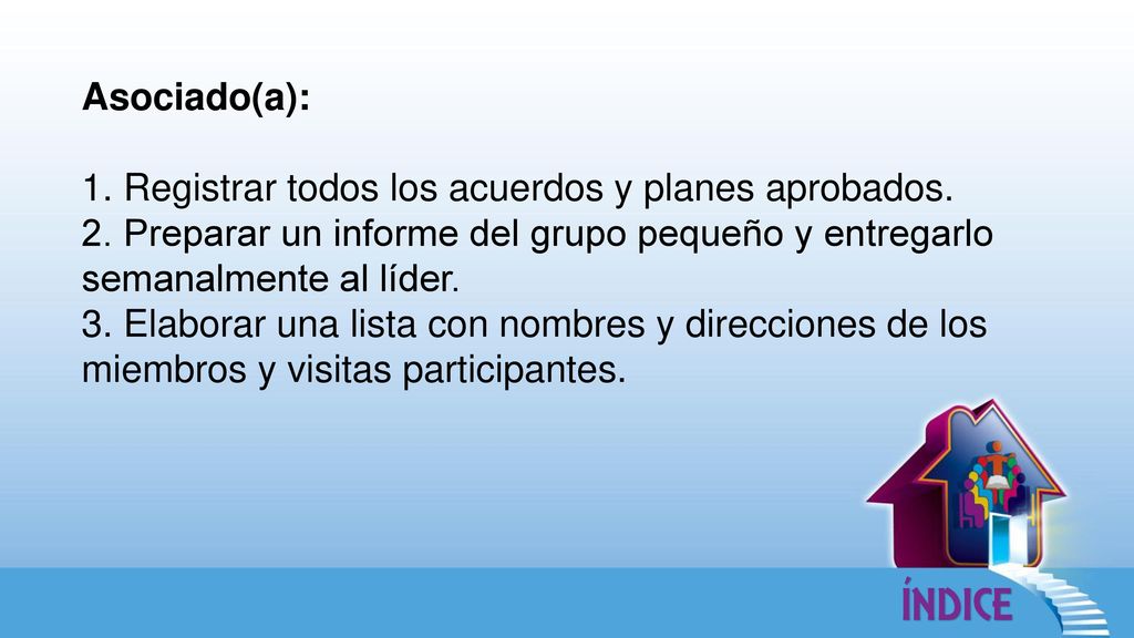 Asociado(a): 1. Registrar todos los acuerdos y planes aprobados. 2. Preparar un informe del grupo pequeño y entregarlo semanalmente al líder.