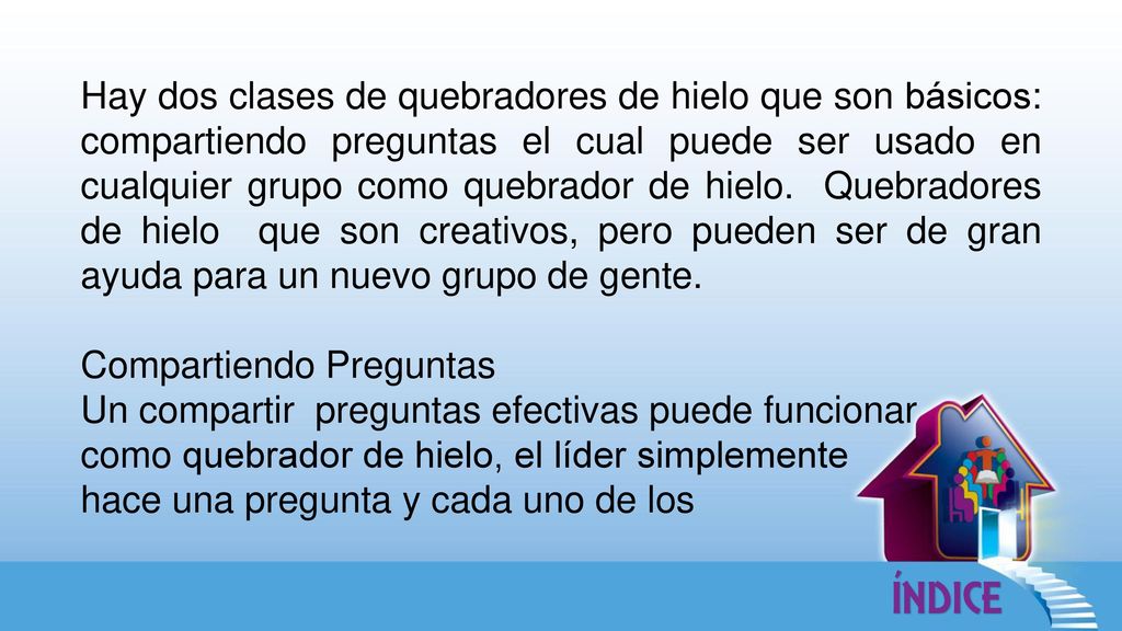 Hay dos clases de quebradores de hielo que son básicos: compartiendo preguntas el cual puede ser usado en cualquier grupo como quebrador de hielo. Quebradores de hielo que son creativos, pero pueden ser de gran ayuda para un nuevo grupo de gente.